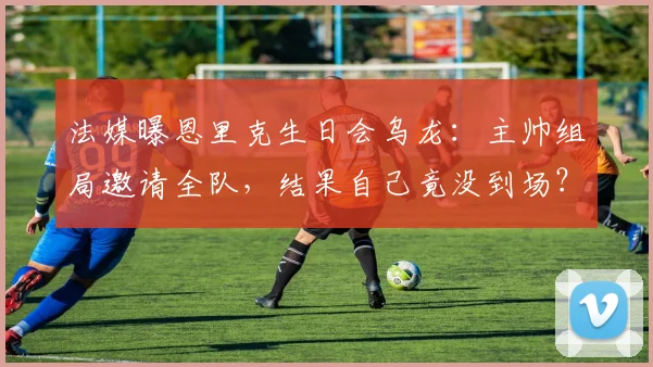 法媒曝恩里克生日会乌龙：主帅组局邀请全队，结果自己竟没到场？