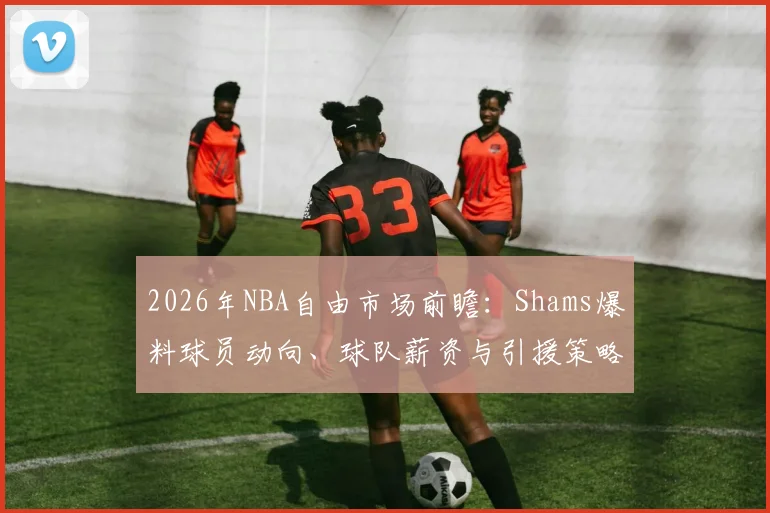 2026年NBA自由市场前瞻：Shams爆料球员动向、球队薪资与引援策略全解析