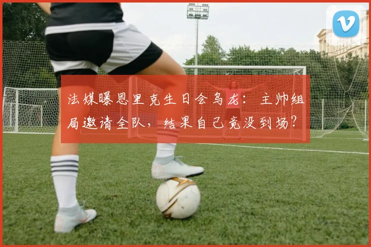 法媒曝恩里克生日会乌龙：主帅组局邀请全队，结果自己竟没到场？