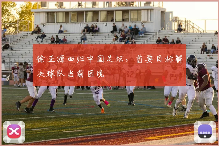 徐正源回归中国足坛,首要目标解决球队当前困境