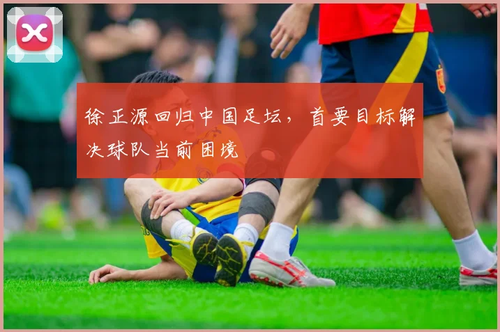 徐正源回归中国足坛，首要目标解决球队当前困境
