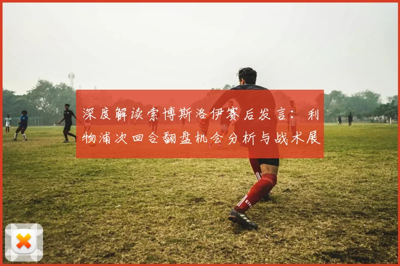 深度解读索博斯洛伊赛后发言：利物浦次回合翻盘机会分析与战术展望
