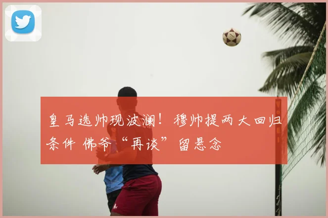 皇马选帅现波澜!穆帅提两大回归条件 佛爷“再谈”留悬念