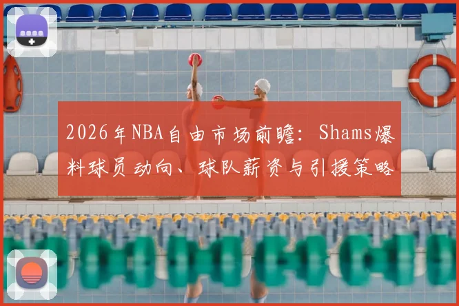 2026年NBA自由市场前瞻:Shams爆料球员动向、球队薪资与引援策略全解析