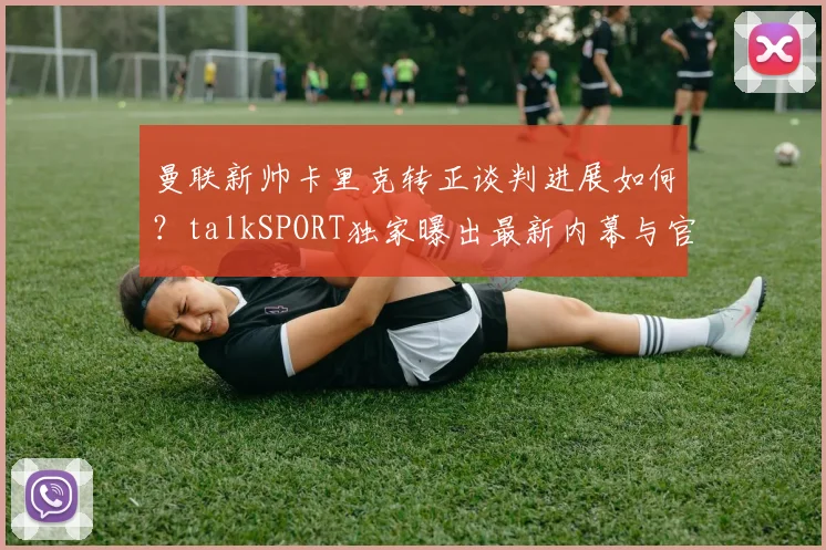 曼联新帅卡里克转正谈判进展如何?talkSPORT独家曝出最新内幕与官宣时间预测